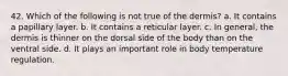 42. Which of the following is not true of the dermis? a. It contains a papillary layer. b. It contains a reticular layer. c. In general, the dermis is thinner on the dorsal side of the body than on the ventral side. d. It plays an important role in body temperature regulation.