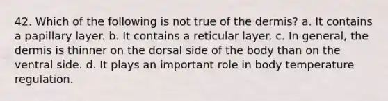 42. Which of the following is not true of <a href='https://www.questionai.com/knowledge/kEsXbG6AwS-the-dermis' class='anchor-knowledge'>the dermis</a>? a. It contains a papillary layer. b. It contains a reticular layer. c. In general, the dermis is thinner on the dorsal side of the body than on the ventral side. d. It plays an important role in body temperature regulation.