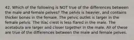 42. Which of the following is NOT true of the differences between the male and female pelves? The pelvis is heavier, and contains thicker bones in the female. The pelvic outlet is larger in the female pelvis. The iliac crest is less flared in the male. The acetabula are larger and closer together in the male. All of these are true of the differences between the male and female pelves.