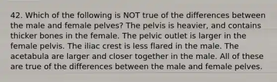 42. Which of the following is NOT true of the differences between the male and female pelves? The pelvis is heavier, and contains thicker bones in the female. The pelvic outlet is larger in the female pelvis. The iliac crest is less flared in the male. The acetabula are larger and closer together in the male. All of these are true of the differences between the male and female pelves.