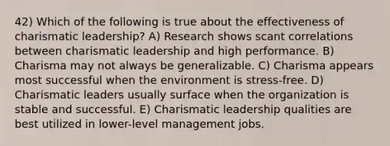 42) Which of the following is true about the effectiveness of charismatic leadership? A) Research shows scant correlations between charismatic leadership and high performance. B) Charisma may not always be generalizable. C) Charisma appears most successful when the environment is stress-free. D) Charismatic leaders usually surface when the organization is stable and successful. E) Charismatic leadership qualities are best utilized in lower-level management jobs.