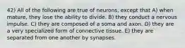 42) All of the following are true of neurons, except that A) when mature, they lose the ability to divide. B) they conduct a nervous impulse. C) they are composed of a soma and axon. D) they are a very specialized form of connective tissue. E) they are separated from one another by synapses.