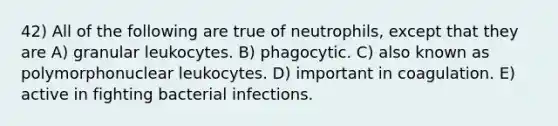 42) All of the following are true of neutrophils, except that they are A) granular leukocytes. B) phagocytic. C) also known as polymorphonuclear leukocytes. D) important in coagulation. E) active in fighting bacterial infections.