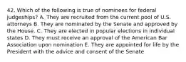 42. Which of the following is true of nominees for federal judgeships? A. They are recruited from the current pool of U.S. attorneys B. They are nominated by the Senate and approved by the House. C. They are elected in popular elections in individual states D. They must receive an approval of the American Bar Association upon nomination E. They are appointed for life by the President with the advice and consent of the Senate