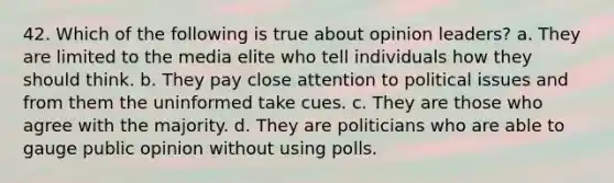 42. Which of the following is true about opinion leaders? a. They are limited to the media elite who tell individuals how they should think. b. They pay close attention to political issues and from them the uninformed take cues. c. They are those who agree with the majority. d. They are politicians who are able to gauge public opinion without using polls.