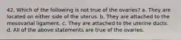 42. Which of the following is not true of the ovaries? a. They are located on either side of the uterus. b. They are attached to the mesovarial ligament. c. They are attached to the uterine ducts. d. All of the above statements are true of the ovaries.