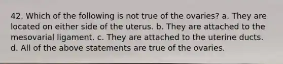 42. Which of the following is not true of the ovaries? a. They are located on either side of the uterus. b. They are attached to the mesovarial ligament. c. They are attached to the uterine ducts. d. All of the above statements are true of the ovaries.