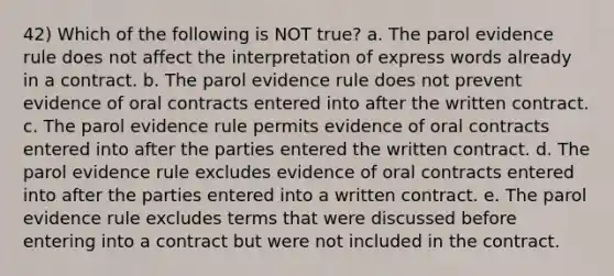 42) Which of the following is NOT true? a. The parol evidence rule does not affect the interpretation of express words already in a contract. b. The parol evidence rule does not prevent evidence of oral contracts entered into after the written contract. c. The parol evidence rule permits evidence of oral contracts entered into after the parties entered the written contract. d. The parol evidence rule excludes evidence of oral contracts entered into after the parties entered into a written contract. e. The parol evidence rule excludes terms that were discussed before entering into a contract but were not included in the contract.