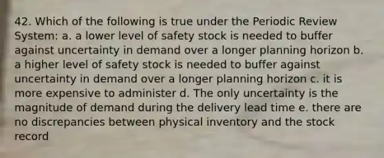 42. Which of the following is true under the Periodic Review System: a. a lower level of safety stock is needed to buffer against uncertainty in demand over a longer planning horizon b. a higher level of safety stock is needed to buffer against uncertainty in demand over a longer planning horizon c. it is more expensive to administer d. The only uncertainty is the magnitude of demand during the delivery lead time e. there are no discrepancies between physical inventory and the stock record