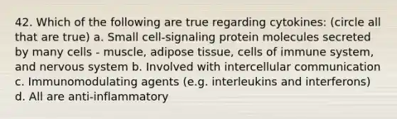 42. Which of the following are true regarding cytokines: (circle all that are true) a. Small cell-signaling protein molecules secreted by many cells - muscle, adipose tissue, cells of immune system, and nervous system b. Involved with intercellular communication c. Immunomodulating agents (e.g. interleukins and interferons) d. All are anti-inflammatory