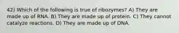 42) Which of the following is true of ribozymes? A) They are made up of RNA. B) They are made up of protein. C) They cannot catalyze reactions. D) They are made up of DNA.