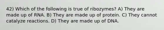 42) Which of the following is true of ribozymes? A) They are made up of RNA. B) They are made up of protein. C) They cannot catalyze reactions. D) They are made up of DNA.