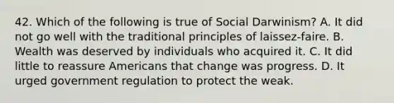 42. Which of the following is true of Social Darwinism? A. It did not go well with the traditional principles of laissez-faire. B. Wealth was deserved by individuals who acquired it. C. It did little to reassure Americans that change was progress. D. It urged government regulation to protect the weak.