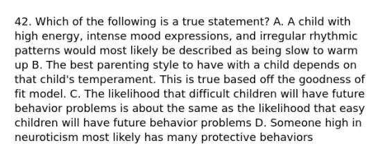 42. Which of the following is a true statement? A. A child with high energy, intense mood expressions, and irregular rhythmic patterns would most likely be described as being slow to warm up B. The best parenting style to have with a child depends on that child's temperament. This is true based off the goodness of fit model. C. The likelihood that difficult children will have future behavior problems is about the same as the likelihood that easy children will have future behavior problems D. Someone high in neuroticism most likely has many protective behaviors