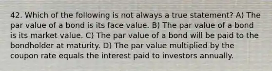 42. Which of the following is not always a true statement? A) The par value of a bond is its face value. B) The par value of a bond is its market value. C) The par value of a bond will be paid to the bondholder at maturity. D) The par value multiplied by the coupon rate equals the interest paid to investors annually.