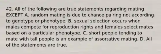 42. All of the following are true statements regarding mating EXCEPT A. random mating is due to chance pairing not according to genotype or phenotype. B. sexual selection occurs when males compete for reproduction rights and females select mates based on a particular phenotype. C. short people tending to mate with tall people is an example of assortative mating. D. All of the statements are true.