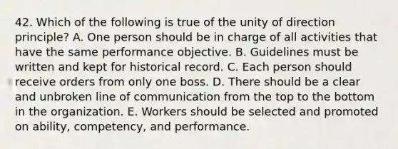 42. Which of the following is true of the unity of direction principle? A. One person should be in charge of all activities that have the same performance objective. B. Guidelines must be written and kept for historical record. C. Each person should receive orders from only one boss. D. There should be a clear and unbroken line of communication from the top to the bottom in the organization. E. Workers should be selected and promoted on ability, competency, and performance.