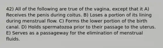 42) All of the following are true of the vagina, except that it A) Receives the penis during coitus. B) Loses a portion of its lining during menstrual flow. C) Forms the lower portion of the birth canal. D) Holds spermatozoa prior to their passage to the uterus. E) Serves as a passageway for the elimination of menstrual fluids.