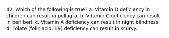 42. Which of the following is true? a. Vitamin D deficiency in children can result in pellagra. b. Vitamin C deficiency can result in beri beri. c. Vitamin A deficiency can result in night blindness. d. Folate (folic acid, B9) deficiency can result in scurvy.