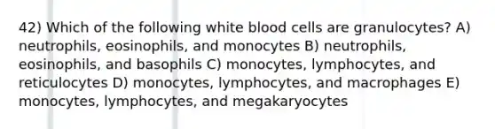 42) Which of the following white blood cells are granulocytes? A) neutrophils, eosinophils, and monocytes B) neutrophils, eosinophils, and basophils C) monocytes, lymphocytes, and reticulocytes D) monocytes, lymphocytes, and macrophages E) monocytes, lymphocytes, and megakaryocytes