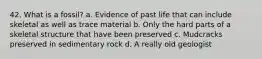 42. What is a fossil? a. Evidence of past life that can include skeletal as well as trace material b. Only the hard parts of a skeletal structure that have been preserved c. Mudcracks preserved in sedimentary rock d. A really old geologist