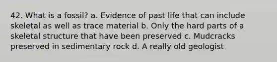 42. What is a fossil? a. Evidence of past life that can include skeletal as well as trace material b. Only the hard parts of a skeletal structure that have been preserved c. Mudcracks preserved in sedimentary rock d. A really old geologist