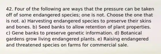 42. Four of the following are ways that the pressure can be taken off of some endangered species; one is not. Choose the one that is not. a) Harvesting endangered species to preserve their skins and bones. b) Seed banks to allow retention of plant properties. c) Gene banks to preserve genetic information. d) Botanical gardens grow living endangered plants. e) Raising endangered and threatened species on farms for commercial sale.