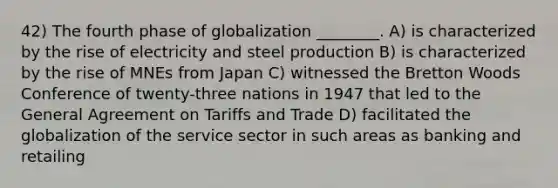 42) The fourth phase of globalization ________. A) is characterized by the rise of electricity and steel production B) is characterized by the rise of MNEs from Japan C) witnessed the Bretton Woods Conference of twenty-three nations in 1947 that led to the General Agreement on Tariffs and Trade D) facilitated the globalization of the service sector in such areas as banking and retailing