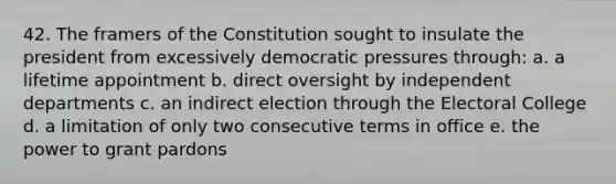 42. The framers of the Constitution sought to insulate the president from excessively democratic pressures through: a. a lifetime appointment b. direct oversight by independent departments c. an indirect election through the Electoral College d. a limitation of only two consecutive terms in office e. the power to grant pardons