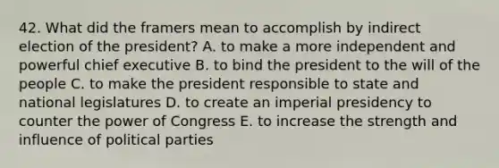 42. What did the framers mean to accomplish by indirect election of the president? A. to make a more independent and powerful chief executive B. to bind the president to the will of the people C. to make the president responsible to state and national legislatures D. to create an imperial presidency to counter the power of Congress E. to increase the strength and influence of political parties