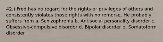 42.) Fred has no regard for the rights or privileges of others and consistently violates those rights with no remorse. He probably suffers from a. Schizophrenia b. Antisocial personality disorder c. Obsessive-compulsive disorder d. Bipolar disorder e. Somatoform disorder