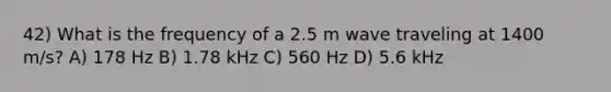 42) What is the frequency of a 2.5 m wave traveling at 1400 m/s? A) 178 Hz B) 1.78 kHz C) 560 Hz D) 5.6 kHz