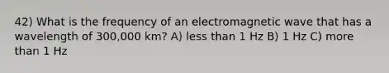 42) What is the frequency of an electromagnetic wave that has a wavelength of 300,000 km? A) less than 1 Hz B) 1 Hz C) more than 1 Hz