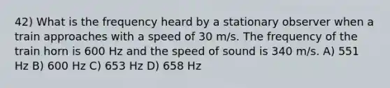 42) What is the frequency heard by a stationary observer when a train approaches with a speed of 30 m/s. The frequency of the train horn is 600 Hz and the speed of sound is 340 m/s. A) 551 Hz B) 600 Hz C) 653 Hz D) 658 Hz