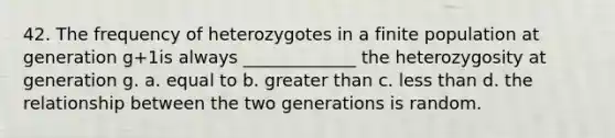 42. The frequency of heterozygotes in a finite population at generation g+1is always _____________ the heterozygosity at generation g. a. equal to b. <a href='https://www.questionai.com/knowledge/ktgHnBD4o3-greater-than' class='anchor-knowledge'>greater than</a> c. <a href='https://www.questionai.com/knowledge/k7BtlYpAMX-less-than' class='anchor-knowledge'>less than</a> d. the relationship between the two generations is random.