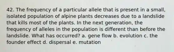 42. The frequency of a particular allele that is present in a small, isolated population of alpine plants decreases due to a landslide that kills most of the plants. In the next generation, the frequency of alleles in the population is different than before the landslide. What has occurred? a. gene flow b. evolution c. the founder effect d. dispersal e. mutation