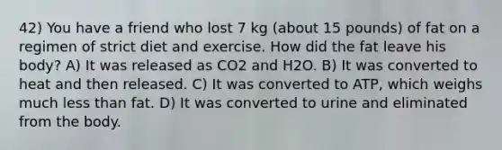 42) You have a friend who lost 7 kg (about 15 pounds) of fat on a regimen of strict diet and exercise. How did the fat leave his body? A) It was released as CO2 and H2O. B) It was converted to heat and then released. C) It was converted to ATP, which weighs much less than fat. D) It was converted to urine and eliminated from the body.