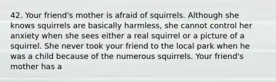 42. Your friend's mother is afraid of squirrels. Although she knows squirrels are basically harmless, she cannot control her anxiety when she sees either a real squirrel or a picture of a squirrel. She never took your friend to the local park when he was a child because of the numerous squirrels. Your friend's mother has a