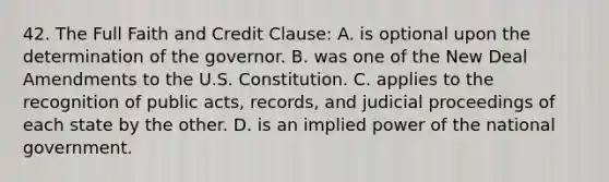 42. The Full Faith and Credit Clause: A. is optional upon the determination of the governor. B. was one of the New Deal Amendments to the U.S. Constitution. C. applies to the recognition of public acts, records, and judicial proceedings of each state by the other. D. is an implied power of the national government.