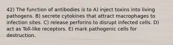 42) The function of antibodies is to A) inject toxins into living pathogens. B) secrete cytokines that attract macrophages to infection sites. C) release perforins to disrupt infected cells. D) act as Toll-like receptors. E) mark pathogenic cells for destruction.