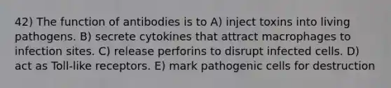 42) The function of antibodies is to A) inject toxins into living pathogens. B) secrete cytokines that attract macrophages to infection sites. C) release perforins to disrupt infected cells. D) act as Toll-like receptors. E) mark pathogenic cells for destruction