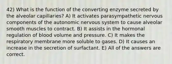 42) What is the function of the converting enzyme secreted by the alveolar capillaries? A) It activates parasympathetic nervous components of the autonomic nervous system to cause alveolar smooth muscles to contract. B) It assists in the hormonal regulation of blood volume and pressure. C) It makes the respiratory membrane more soluble to gases. D) It causes an increase in the secretion of surfactant. E) All of the answers are correct.