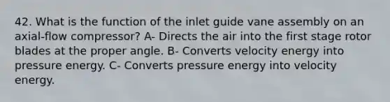 42. What is the function of the inlet guide vane assembly on an axial-flow compressor? A- Directs the air into the first stage rotor blades at the proper angle. B- Converts velocity energy into pressure energy. C- Converts pressure energy into velocity energy.