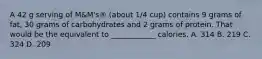 A 42 g serving of M&M's® (about 1/4 cup) contains 9 grams of fat, 30 grams of carbohydrates and 2 grams of protein. That would be the equivalent to ____________ calories. A. 314 B. 219 C. 324 D. 209