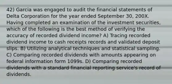 42) Garcia was engaged to audit the financial statements of Delta Corporation for the year ended September 30, 200X. Having completed an examination of the investment securities, which of the following is the best method of verifying the accuracy of recorded dividend income? A) Tracing recorded dividend income to cash receipts records and validated deposit slips. B) Utilizing analytical techniques and statistical sampling. C) Comparing recorded dividends with amounts appearing on federal information form 1099s. D) Comparing recorded dividends with a standard financial reporting service's record of dividends.