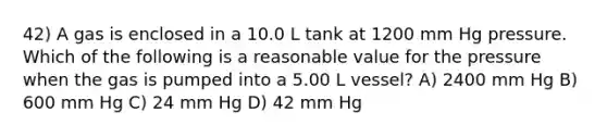 42) A gas is enclosed in a 10.0 L tank at 1200 mm Hg pressure. Which of the following is a reasonable value for the pressure when the gas is pumped into a 5.00 L vessel? A) 2400 mm Hg B) 600 mm Hg C) 24 mm Hg D) 42 mm Hg