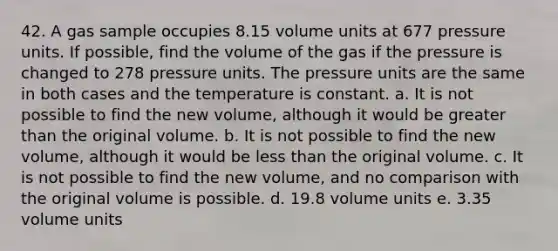 42. A gas sample occupies 8.15 volume units at 677 pressure units. If possible, find the volume of the gas if the pressure is changed to 278 pressure units. The pressure units are the same in both cases and the temperature is constant. a. It is not possible to find the new volume, although it would be greater than the original volume. b. It is not possible to find the new volume, although it would be less than the original volume. c. It is not possible to find the new volume, and no comparison with the original volume is possible. d. 19.8 volume units e. 3.35 volume units