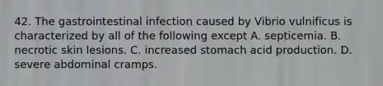 42. The gastrointestinal infection caused by Vibrio vulnificus is characterized by all of the following except A. septicemia. B. necrotic skin lesions. C. increased stomach acid production. D. severe abdominal cramps.