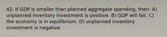 42. If GDP is smaller than planned aggregate spending, then: A) unplanned inventory investment is positive. B) GDP will fall. C) the economy is in equilibrium. D) unplanned inventory investment is negative.