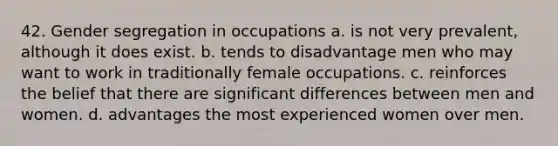 42. Gender segregation in occupations a. is not very prevalent, although it does exist. b. tends to disadvantage men who may want to work in traditionally female occupations. c. reinforces the belief that there are significant differences between men and women. d. advantages the most experienced women over men.